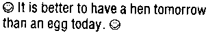 It is better to have a hen tomorrow than an egg today.